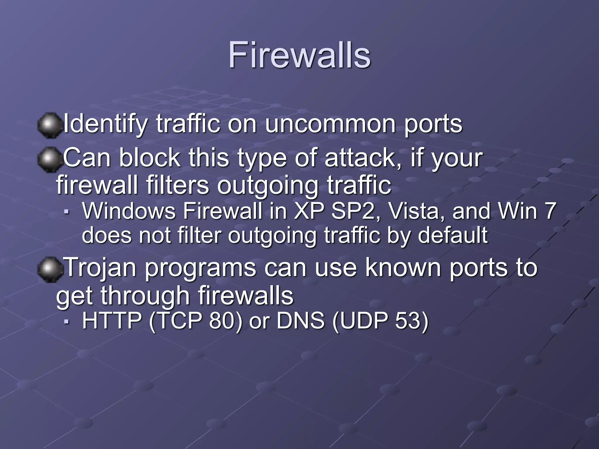 Firewalls
Identify traffic on uncommon ports
Can block this type of attack, if your
firewall filters outgoing traffic
■ Windows Firewall in XP SP2, Vista, and Win 7
does not filter outgoing traffic by default
Trojan programs can use known ports to
get through firewalls
■ HTTP (TCP 80) or DNS (UDP 53)
 