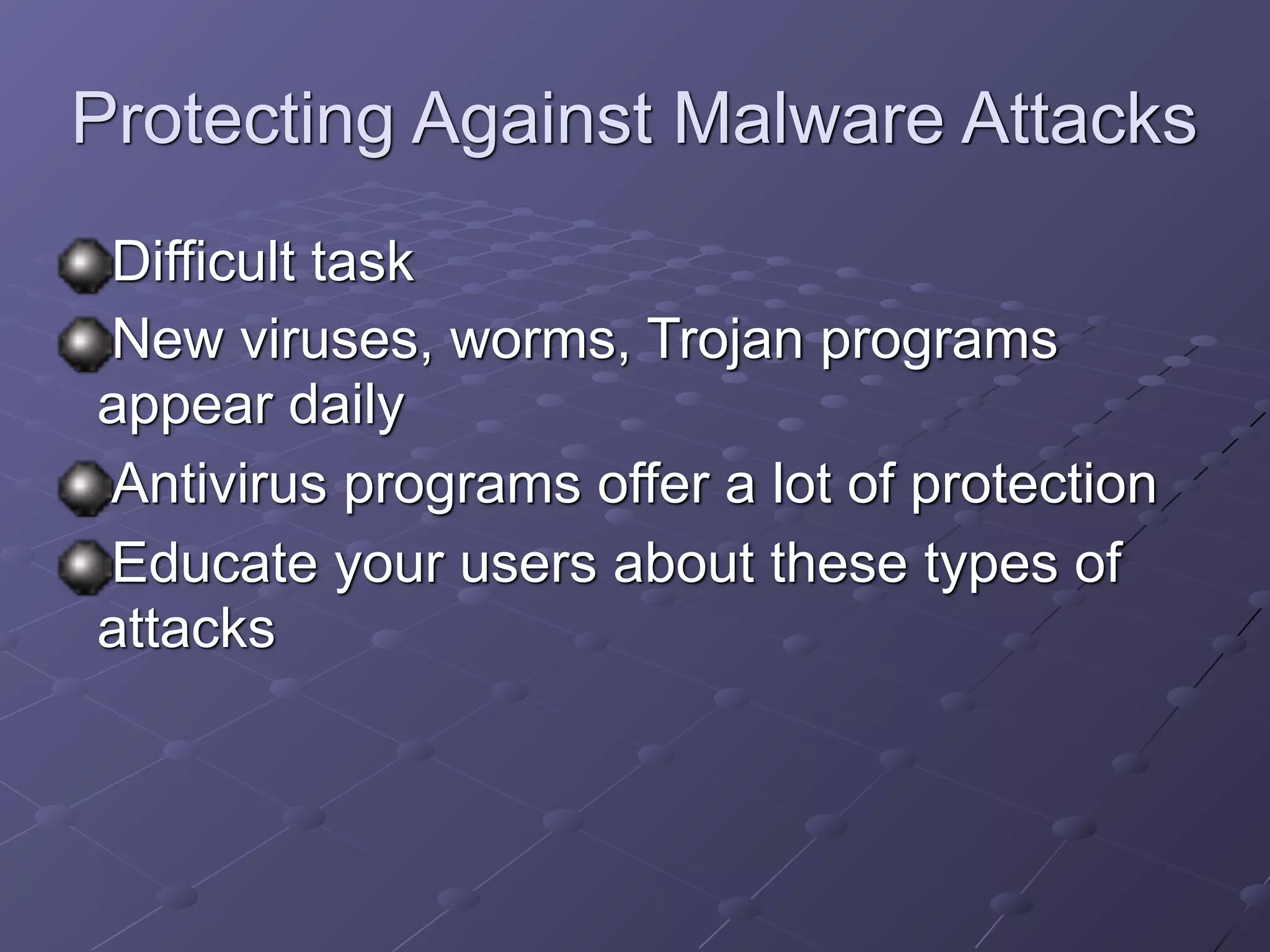 Protecting Against Malware Attacks
Difficult task
New viruses, worms, Trojan programs
appear daily
Antivirus programs offer a lot of protection
Educate your users about these types of
attacks
 