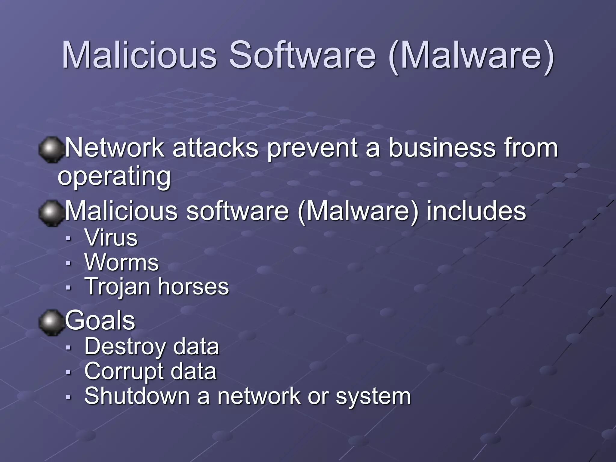 Malicious Software (Malware)
Network attacks prevent a business from
operating
Malicious software (Malware) includes
■ Virus
■ Worms
■ Trojan horses
Goals
■ Destroy data
■ Corrupt data
■ Shutdown a network or system
 