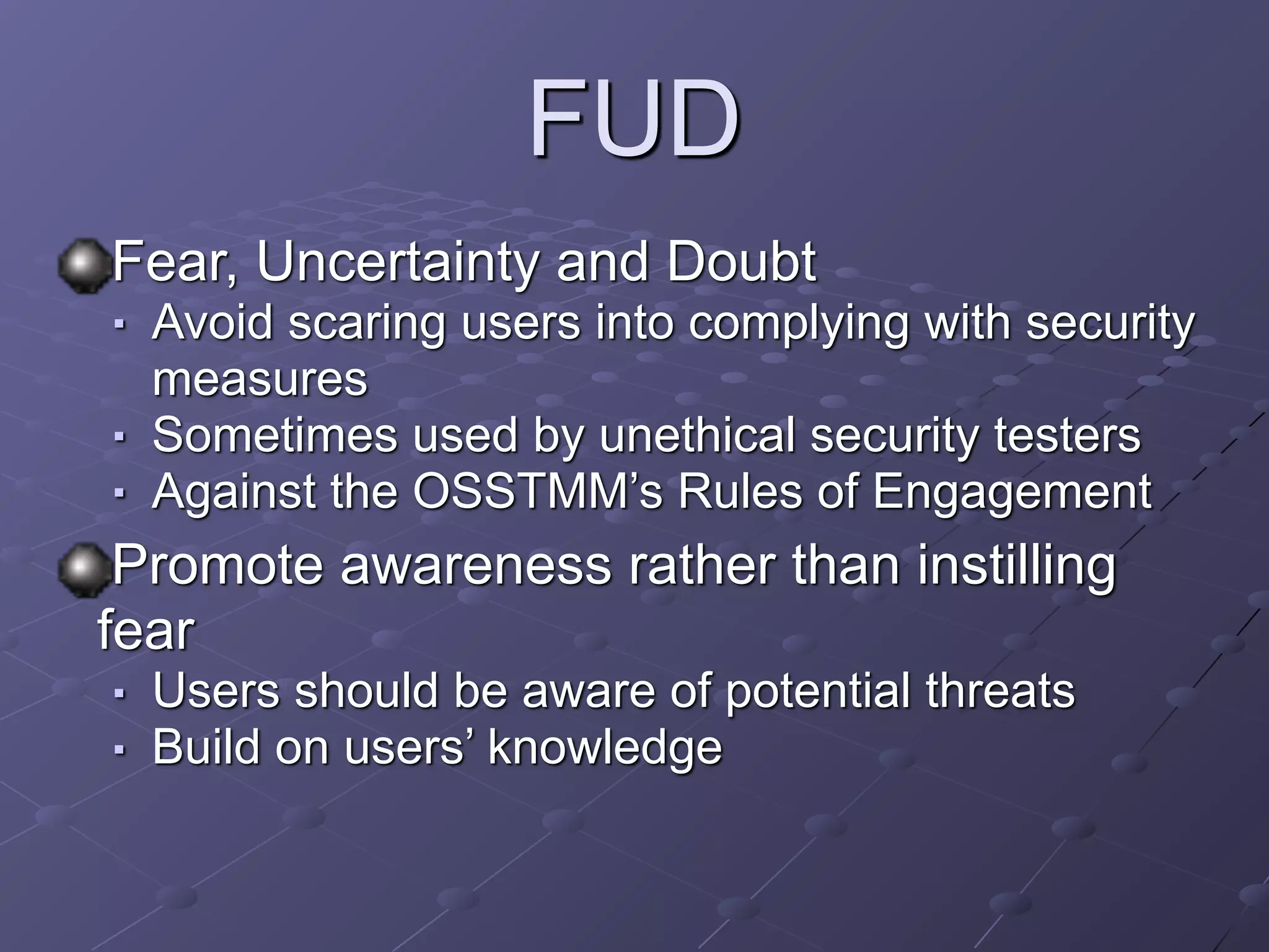 FUD
Fear, Uncertainty and Doubt
■ Avoid scaring users into complying with security
measures
■ Sometimes used by unethical security testers
■ Against the OSSTMM’s Rules of Engagement
Promote awareness rather than instilling
fear
■ Users should be aware of potential threats
■ Build on users’ knowledge
 