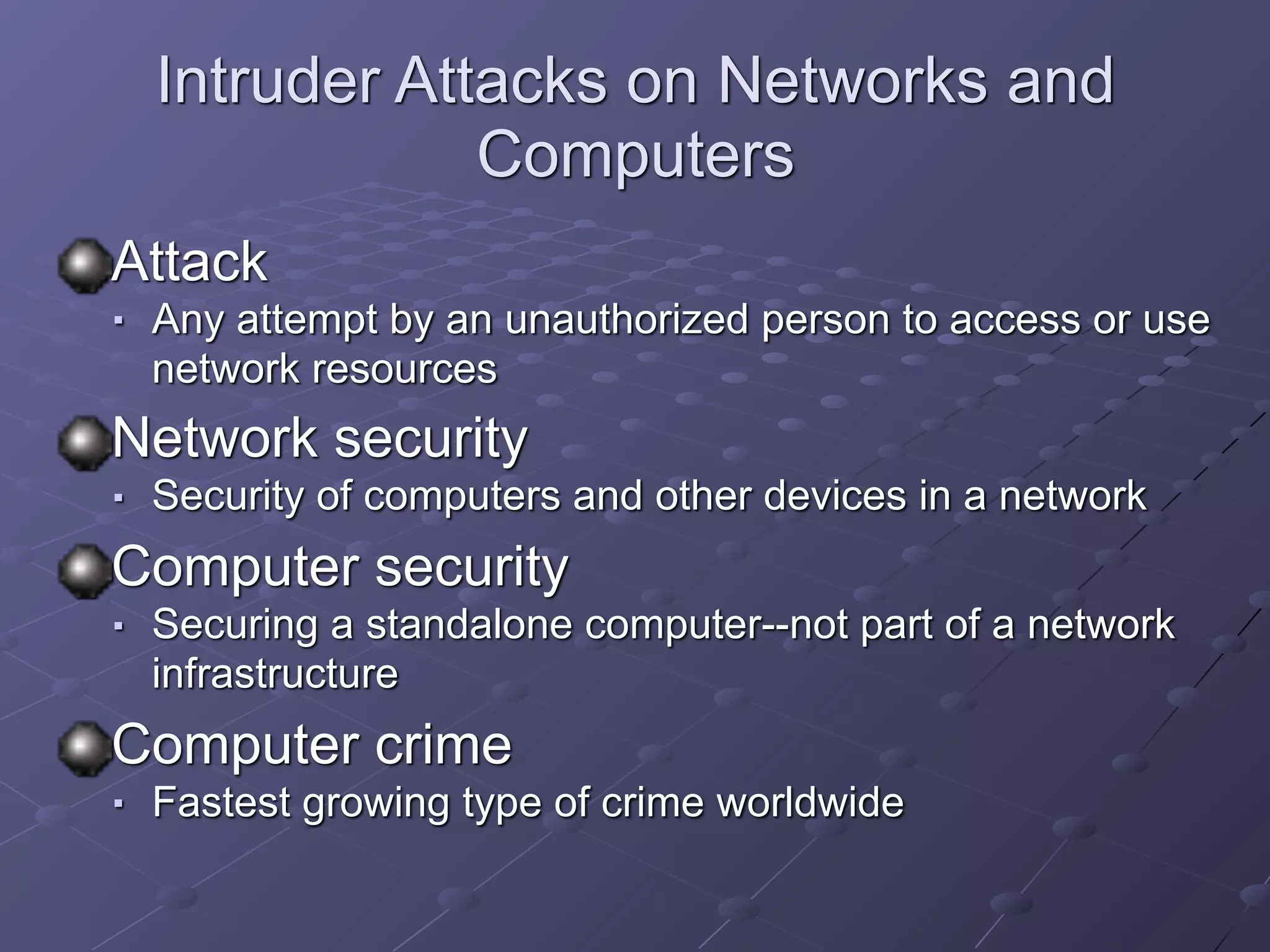 Intruder Attacks on Networks and
Computers
Attack
■ Any attempt by an unauthorized person to access or use
network resources
Network security
■ Security of computers and other devices in a network
Computer security
■ Securing a standalone computer--not part of a network
infrastructure
Computer crime
■ Fastest growing type of crime worldwide
 