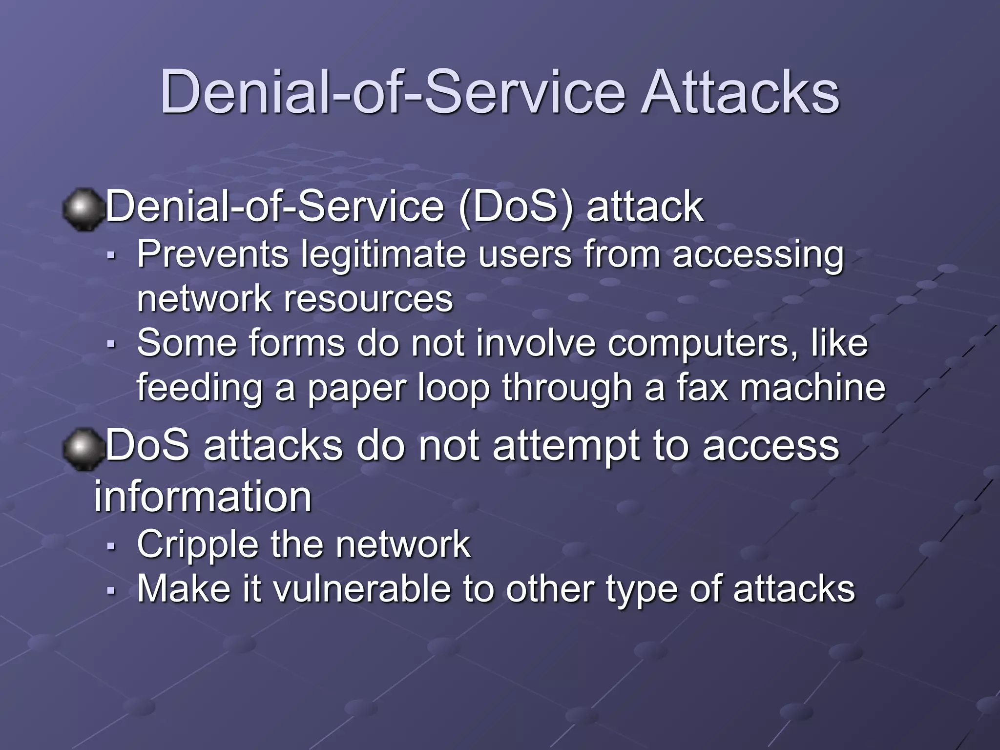 Denial-of-Service Attacks
Denial-of-Service (DoS) attack
■ Prevents legitimate users from accessing
network resources
■ Some forms do not involve computers, like
feeding a paper loop through a fax machine
DoS attacks do not attempt to access
information
■ Cripple the network
■ Make it vulnerable to other type of attacks
 