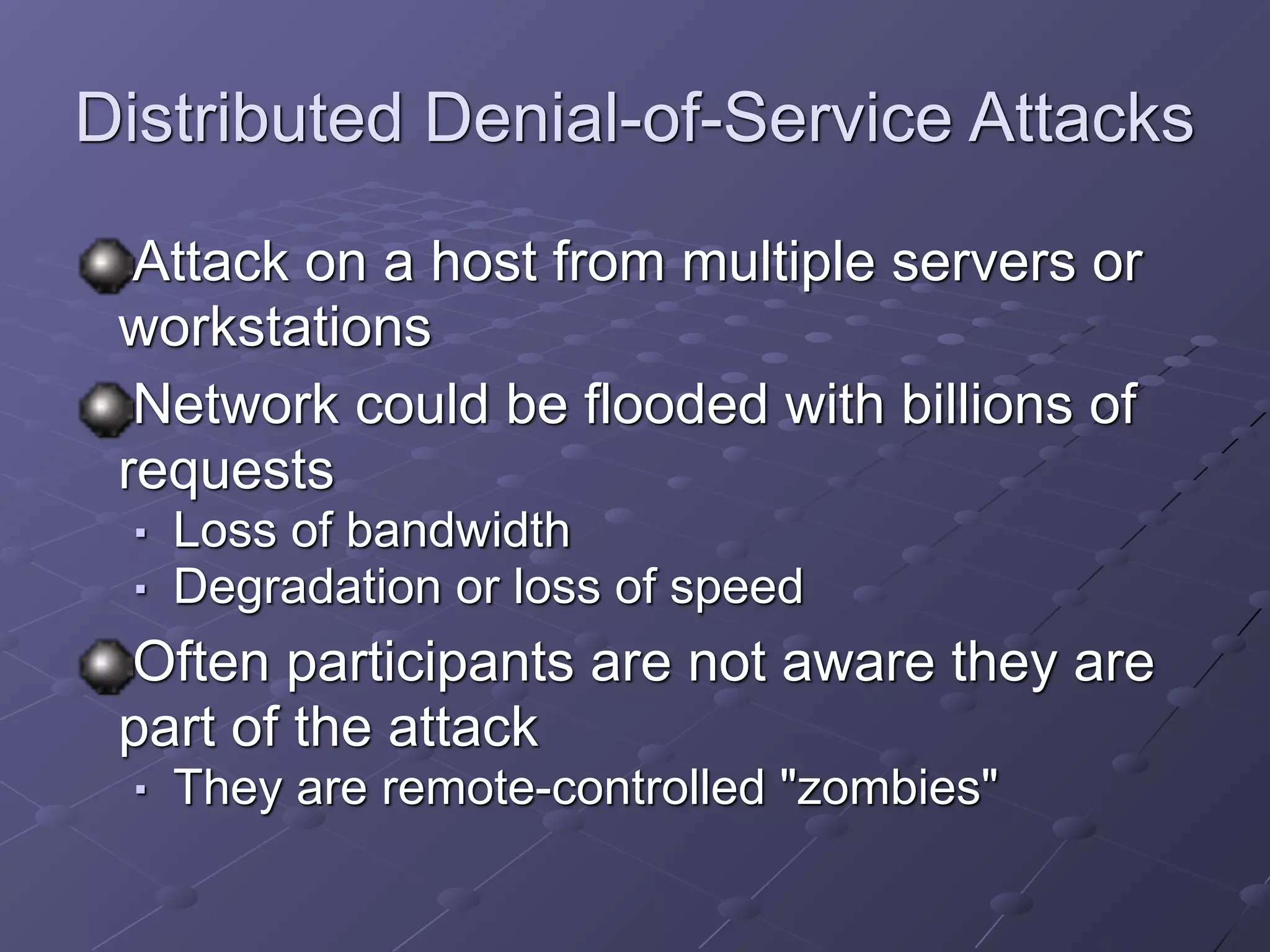 Distributed Denial-of-Service Attacks
Attack on a host from multiple servers or
workstations
Network could be flooded with billions of
requests
■ Loss of bandwidth
■ Degradation or loss of speed
Often participants are not aware they are
part of the attack
■ They are remote-controlled "zombies"
 