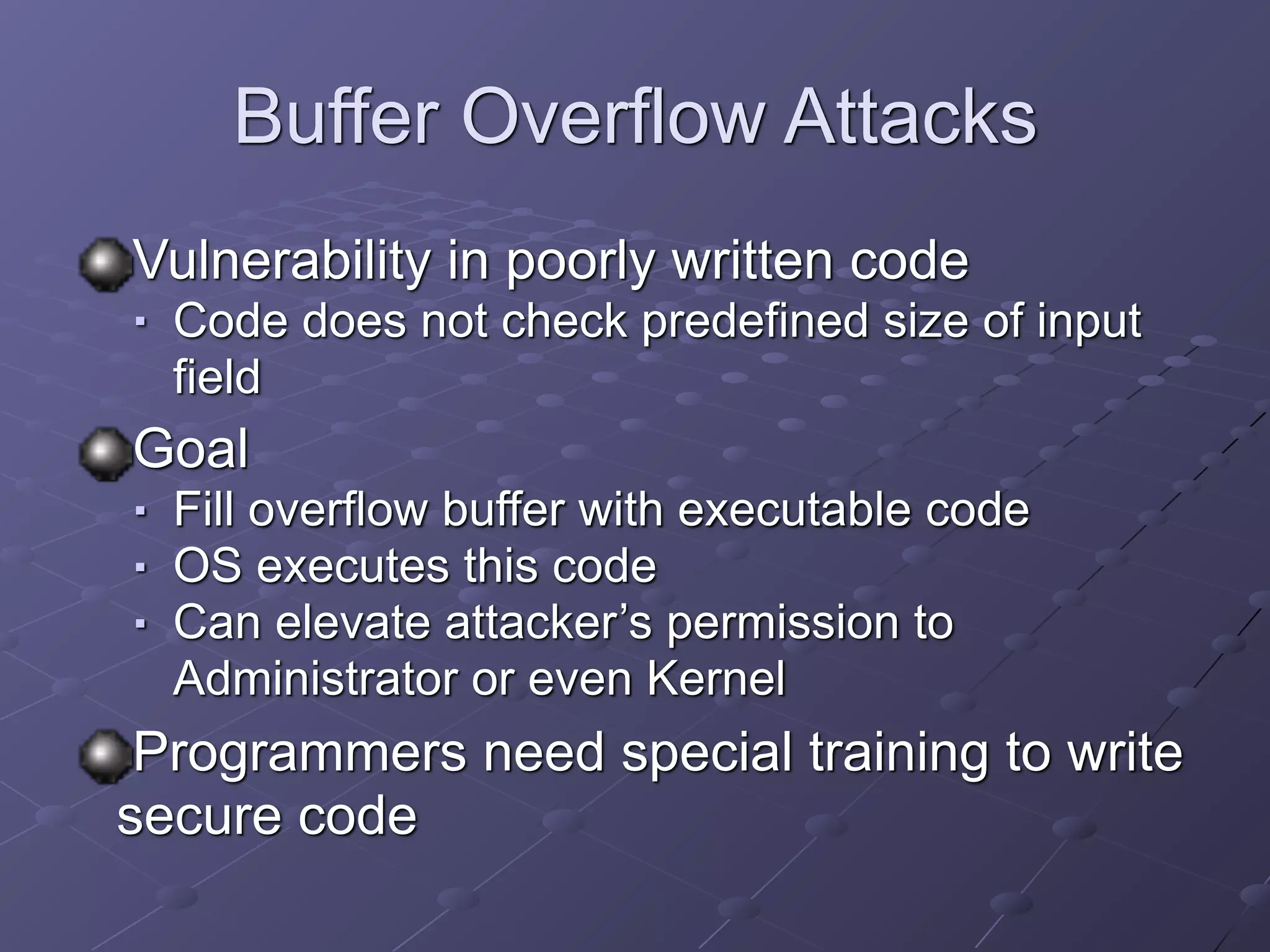 Buffer Overflow Attacks
Vulnerability in poorly written code
■ Code does not check predefined size of input
field
Goal
■ Fill overflow buffer with executable code
■ OS executes this code
■ Can elevate attacker’s permission to
Administrator or even Kernel
Programmers need special training to write
secure code
 