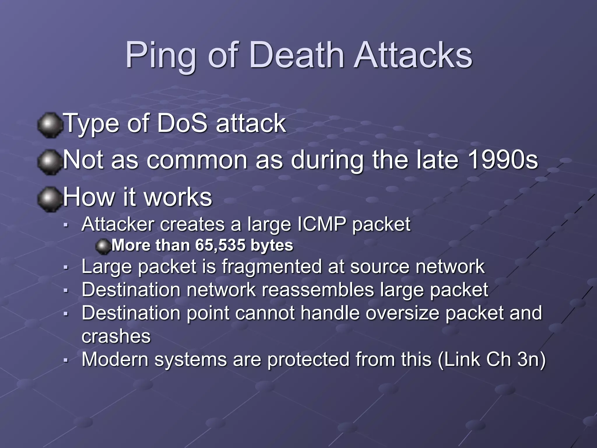 Ping of Death Attacks
Type of DoS attack
Not as common as during the late 1990s
How it works
■ Attacker creates a large ICMP packet
More than 65,535 bytes
■ Large packet is fragmented at source network
■ Destination network reassembles large packet
■ Destination point cannot handle oversize packet and
crashes
■ Modern systems are protected from this (Link Ch 3n)
 
