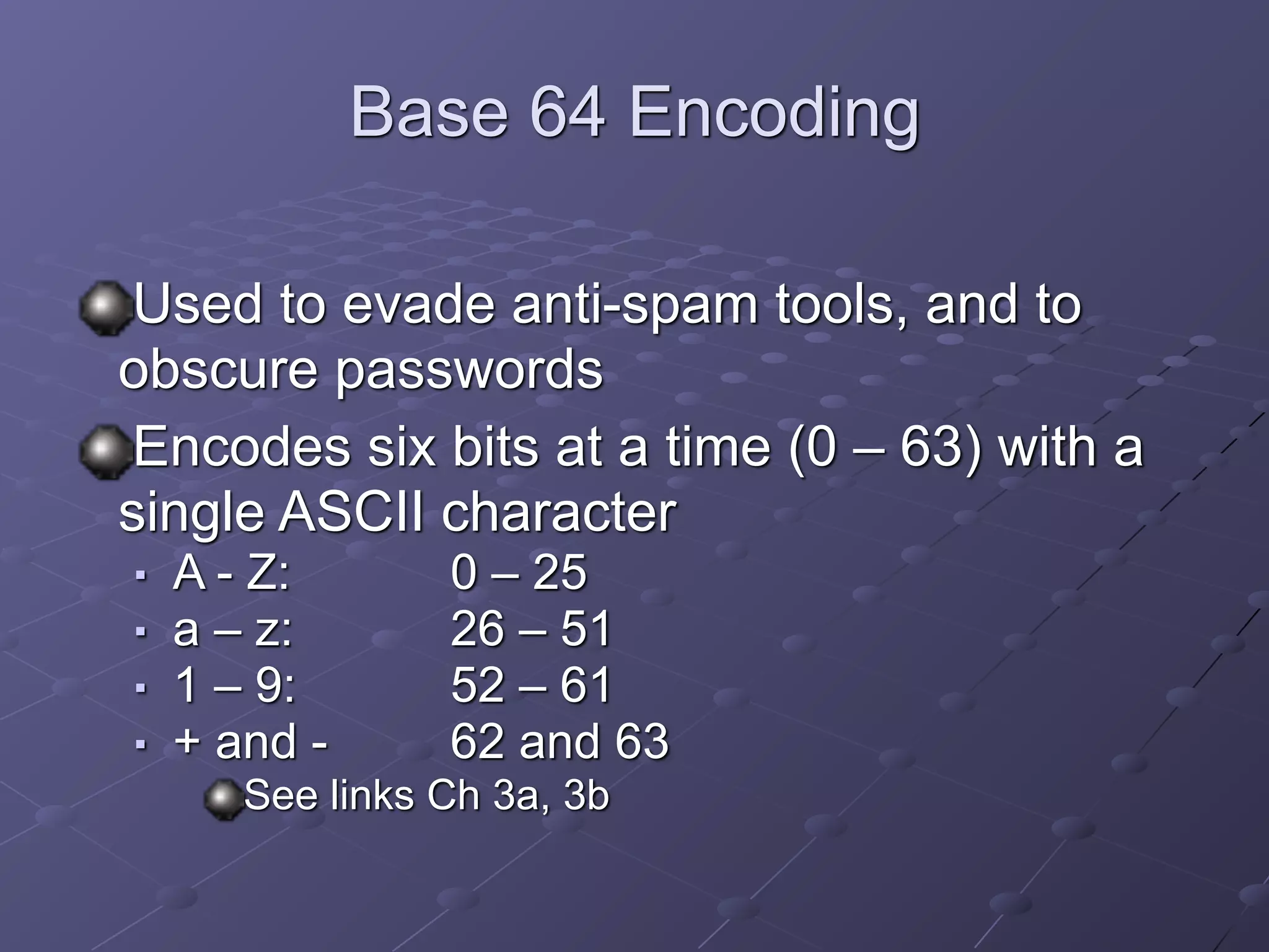 Base 64 Encoding
Used to evade anti-spam tools, and to
obscure passwords
Encodes six bits at a time (0 – 63) with a
single ASCII character
■ A - Z: 0 – 25
■ a – z: 26 – 51
■ 1 – 9: 52 – 61
■ + and - 62 and 63
See links Ch 3a, 3b
 