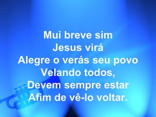 Mui breve sim
Jesus virá
Alegre o verás seu povo
Velando todos,
Devem sempre estar
Afim de vê-lo voltar.
 
