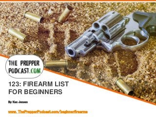 By Ken Jensen
123: FIREARM LIST
FOR BEGINNERS
www. ThePrepperPodcast.com/beginnerfirearms
 