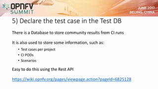 5) Declare the test case in the Test DB
There is a Database to store community results from CI runs
It is also used to store some information, such as:
• Test cases per project
• CI PODs
• Scenarios
Easy to do this using the Rest API
https://wiki.opnfv.org/pages/viewpage.action?pageId=6825128
 