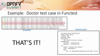 Example: Doctor test case in Functest
-
case_name: doctor-notification
project_name: doctor
criteria: 100
blocking: false
description: >-
Test suite from Doctor project.
dependencies:
installer: '(apex)|(fuel)'
scenario: '^((?!fdio).)*$'
run:
module: 'functest.core.feature'
class: 'BashFeature'
args:
cmd: 'cd /home/opnfv/repos/doctor/tests && ./run.sh'
testcases.yamlDockerfile
THAT’S IT!
 