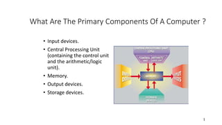 1
What Are The Primary Components Of A Computer ?
• Input devices.
• Central Processing Unit
(containing the control unit
and the arithmetic/logic
unit).
• Memory.
• Output devices.
• Storage devices.
 