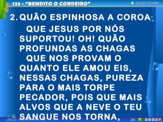 Cantor CristãoCantor Cristão
XIGREJA BATISTA DE TAUÁ
2. QUÃO ESPINHOSA A COROA
QUE JESUS POR NÓS
SUPORTOU! OH! QUÃO
PROFUNDAS AS CHAGAS
QUE NOS PROVAM O
QUANTO ELE AMOU EIS,
NESSAS CHAGAS, PUREZA
PARA O MAIS TORPE
PECADOR, POIS QUE MAIS
ALVOS QUE A NEVE O TEU
SANGUE NOS TORNA,
123 - “BENDITO O CORDEIRO”123 - “BENDITO O CORDEIRO”
3/6
 