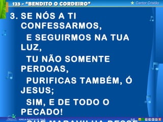 Cantor CristãoCantor Cristão
XIGREJA BATISTA DE TAUÁ
3. SE NÓS A TI
CONFESSARMOS,
E SEGUIRMOS NA TUA
LUZ,
TU NÃO SOMENTE
PERDOAS,
PURIFICAS TAMBÉM, Ó
JESUS;
SIM, E DE TODO O
PECADO!
5/6
123 - “BENDITO O CORDEIRO”123 - “BENDITO O CORDEIRO”
 