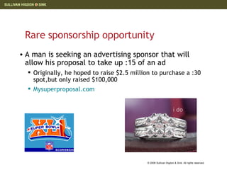 Rare sponsorship opportunity A man is seeking an advertising sponsor that will allow his proposal to take up :15 of an ad Originally, he hoped to raise $2.5 million to purchase a :30 spot,but only raised $100,000 Mysuperproposal.com   
