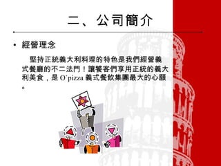 二、公司簡介 經營理念 堅持正統義大利料理的特色是我們經營義式餐廳的不二法門！讓饕客們享用正統的義大利美食，是 O`pizza 義式餐飲集團最大的心願。 