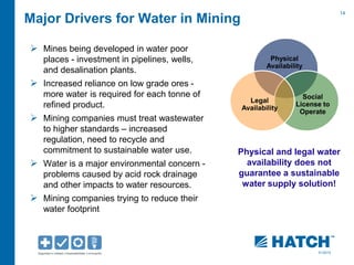 14 
01/2012 
Major Drivers for Water in Mining 
 Mines being developed in water poor 
places - investment in pipelines, wells, 
and desalination plants. 
 Increased reliance on low grade ores - 
more water is required for each tonne of 
refined product. 
 Mining companies must treat wastewater 
to higher standards – increased 
regulation, need to recycle and 
commitment to sustainable water use. 
 Water is a major environmental concern - 
problems caused by acid rock drainage 
and other impacts to water resources. 
 Mining companies trying to reduce their 
water footprint 
Physical 
Availability 
Social 
License to 
Operate 
Legal 
Availability 
Physical and legal water 
availability does not 
guarantee a sustainable 
water supply solution! 
 