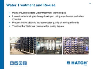 24 
01/2012 
Water Treatment and Re-use 
 Many proven standard water treatment technologies 
 Innovative technologies being developed using membranes and other 
systems 
 Process optimization to increase water quality of mining effluents 
 Treatment of historical mining water quality issues 
 