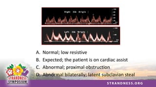 A. Normal; low resistive
B. Expected; the patient is on cardiac assist
C. Abnormal; proximal obstruction
D. Abnormal bilaterally; latent subclavian steal
 