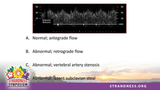 A. Normal; antegrade flow
B. Abnormal; retrograde flow
C. Abnormal; vertebral artery stenosis
D. Abnormal; latent subclavian steal
 