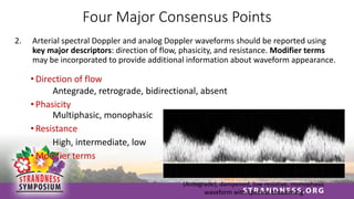 Four Major Consensus Points
2. Arterial spectral Doppler and analog Doppler waveforms should be reported using
key major descriptors: direction of flow, phasicity, and resistance. Modifier terms
may be incorporated to provide additional information about waveform appearance.
• Direction of flow
Antegrade, retrograde, bidirectional, absent
• Phasicity
Multiphasic, monophasic
• Resistance
High, intermediate, low
• Modifier terms
(Antegrade), dampened, low resistive, monophasic
waveform with spectral broadening
 