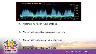 A. Normal; pulsatile flow pattern
B. Abnormal; possible pseudoaneurysm
C. Abnormal; subclavian vein stenosis
D. Abnormal; possible AV fistula
 