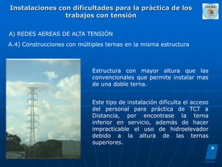 Instalaciones con dificultades para la práctica de los
                trabajos con tensión

A) REDES AEREAS DE ALTA TENSIÓN
A.4) Construcciones con múltiples ternas en la misma estructura



                             Estructura con mayor altura que las
                             convencionales que permite instalar mas
                             de una doble terna.


                             Este tipo de instalación dificulta el acceso
                             del personal para práctica de TCT a
                             Distancia, por encontrase la terna
                             inferior en servicio, además de hacer
                             impracticable el uso de hidroelevador
                             debido a la altura de las ternas
                             superiores.
 