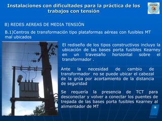 Instalaciones con dificultades para la práctica de los
                 trabajos con tensión

B) REDES AEREAS DE MEDIA TENSIÓN
B.1)Centros de transformación tipo plataformas aéreas con fusibles MT
mal ubicados
                           El rediseño de los tipos constructivos incluyo la
                           ubicación de las bases porta fusibles Kearney
                           en    un   travesaño     horizontal   sobre    el
                           transformador .

                          Ante    la   necesidad  de    cambio    de
                          transformador no se puede ubicar el cabezal
                          de la grúa por acortamiento de la distancia
                          de seguridad

                          Se requería la presencia de TCT para
                          desconectar y volver a conectar los puentes de
                          trepada de las bases porta fusibles Kearney al
                          alimentador de MT
 