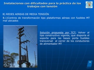 Instalaciones con dificultades para la práctica de los
                trabajos con tensión

B) REDES AEREAS DE MEDIA TENSIÓN
B.1)Centros de transformación tipo plataformas aéreas con fusibles MT
mal ubicados




                             Solución propuesta por TCT: Volver al
                             tipo constructivo vigente, que disponía el
                             soporte para las bases porta fusibles
                             transversal al correr de los conductores
                             de alimentador MT
 