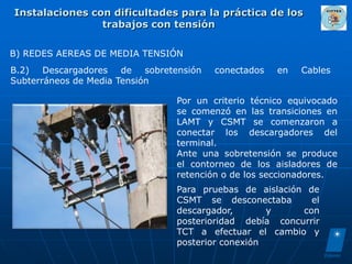 Instalaciones con dificultades para la práctica de los
                trabajos con tensión

B) REDES AEREAS DE MEDIA TENSIÓN
B.2) Descargadores de sobretensión    conectados   en   Cables
Subterráneos de Media Tensión

                              Por un criterio técnico equivocado
                              se comenzó en las transiciones en
                              LAMT y CSMT se comenzaron a
                              conectar los descargadores del
                              terminal.
                              Ante una sobretensión se produce
                              el contorneo de los aisladores de
                              retención o de los seccionadores.
                              Para pruebas de aislación de
                              CSMT se desconectaba       el
                              descargador,       y     con
                              posterioridad debía concurrir
                              TCT a efectuar el cambio y
                              posterior conexión
 