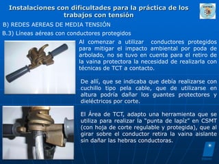 Instalaciones con dificultades para la práctica de los
                  trabajos con tensión
B) REDES AEREAS DE MEDIA TENSIÓN
B.3) Líneas aéreas con conductores protegidos
                          Al comenzar a utilizar conductores protegidos
                          para mitigar el impacto ambiental por poda de
                          arbolado, no se tuvo en cuenta para el retiro de
                          la vaina protectora la necesidad de realizarla con
                          técnicas de TCT a contacto.

                           De allí, que se indicaba que debía realizarse con
                           cuchillo tipo pela cable, que de utilizarse en
                           altura podría dañar los guantes protectores y
                           dieléctricos por corte.

                           El Área de TCT, adapto una herramienta que se
                           utiliza para realizar la “punta de lapíz” en CSMT
                           (con hoja de corte regulable y protegida), que al
                           girar sobre el conductor retira la vaina aislante
                           sin dañar las hebras conductoras.
 
