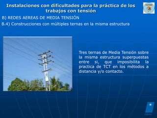 Instalaciones con dificultades para la práctica de los
                  trabajos con tensión
B) REDES AEREAS DE MEDIA TENSIÓN
B.4) Construcciones con múltiples ternas en la misma estructura




                                      Tres ternas de Media Tensión sobre
                                      la misma estructura superpuestas
                                      entre si, que imposibilita la
                                      practica de TCT en los métodos a
                                      distancia y/o contacto.
 