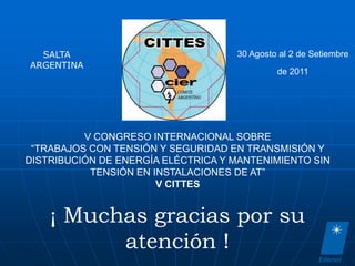 SALTA                             30 Agosto al 2 de Setiembre
ARGENTINA
                                             de 2011




          V CONGRESO INTERNACIONAL SOBRE
 “TRABAJOS CON TENSIÓN Y SEGURIDAD EN TRANSMISIÓN Y
DISTRIBUCIÓN DE ENERGÍA ELÉCTRICA Y MANTENIMIENTO SIN
           TENSIÓN EN INSTALACIONES DE AT”
                       V CITTES


    ¡ Muchas gracias por su
          atención !
 