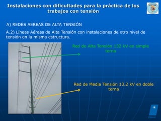 Instalaciones con dificultades para la práctica de los
                trabajos con tensión

A) REDES AEREAS DE ALTA TENSIÓN
A.2) Líneas Aéreas de Alta Tensión con instalaciones de otro nivel de
tensión en la misma estructura.

                                Red de Alta Tensión 132 kV en simple
                                                terna




                                 Red de Media Tensión 13.2 kV en doble
                                                 terna
 