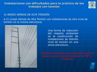 Instalaciones con dificultades para la práctica de los
                trabajos con tensión

A) REDES AEREAS DE ALTA TENSIÓN
A.2) Líneas Aéreas de Alta Tensión con instalaciones de otro nivel de
tensión en la misma estructura.


                                    Una forma de reducción
                                    del impacto ambiental
                                    es la construcción de
                                    instalaciones de distinto
                                    nivel de tensión en una
                                    única estructura.


                              Este tipo constructivo no permite el acceso
                               desde escalera para la practica del TCT a
                                               distancia
 