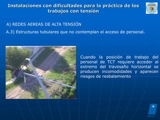 Instalaciones con dificultades para la práctica de los
                trabajos con tensión

A) REDES AEREAS DE ALTA TENSIÓN
A.3) Estructuras tubulares que no contemplan el acceso de personal.




                                   Cuando la posición de trabajo del
                                   personal de TCT requiere acceder al
                                   extremo del travesaño horizontal se
                                   producen incomodidades y aparecen
                                   riesgos de resbalamiento
 