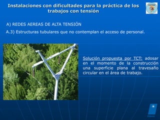 Instalaciones con dificultades para la práctica de los
                trabajos con tensión

A) REDES AEREAS DE ALTA TENSIÓN
A.3) Estructuras tubulares que no contemplan el acceso de personal.




                                     Solución propuesta por TCT: adosar
                                     en el momento de la construcción
                                     una superficie plana al travesaño
                                     circular en el área de trabajo.
 