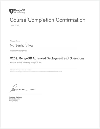 successfully completed
Authenticity of this document can be veriﬁed at
This conﬁrms
a course of study offered by MongoDB, Inc.
Shannon Bradshaw
Director, Education
MongoDB, Inc.
Course Completion Conﬁrmation
JULY 2016
Norberto Silva
M202: MongoDB Advanced Deployment and Operations
http://education.mongodb.com/downloads/certificates/4a1c53254c07401fa4679c8009f9bebb/Certificate.pdf
 