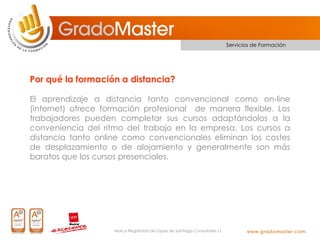 Servicios de Formación




Por qué la formación a distancia?

El aprendizaje a distancia tanto convencional como on-line
(internet) ofrece formación profesional de manera flexible. Los
trabajadores pueden completar sus cursos adaptándolos a la
conveniencia del ritmo del trabajo en la empresa. Los cursos a
distancia tanto online como convencionales eliminan los costes
de desplazamiento o de alojamiento y generalmente son más
baratos que los cursos presenciales.




                    Marca Registrada de López de Santiago Consultores s.l.
 