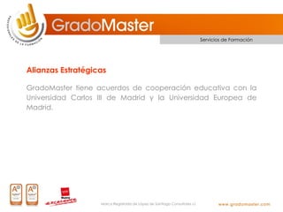 Servicios de Formación




Alianzas Estratégicas

GradoMaster tiene acuerdos de cooperación educativa con la
Universidad Carlos III de Madrid y la Universidad Europea de
Madrid.




                   Marca Registrada de López de Santiago Consultores s.l.
 