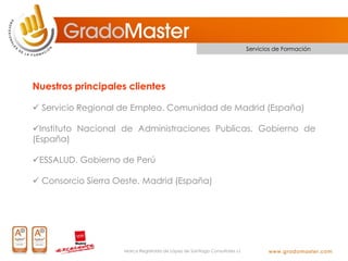 Servicios de Formación




Nuestros principales clientes

 Servicio Regional de Empleo. Comunidad de Madrid (España)

Instituto Nacional de Administraciones Publicas. Gobierno de
(España)

ESSALUD. Gobierno de Perú

 Consorcio Sierra Oeste. Madrid (España)




                    Marca Registrada de López de Santiago Consultores s.l.
 