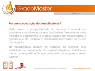 Formação




Por que a educação dos trabalhadores?

Muitas vezes, a competitividade da empresa é baseado na
qualidade e habilidades de seus funcionários. Treinamento pode
melhorar o desempenho e a produtividade dos trabalhadores e
garantir que eles tenham as habilidades necessárias no mundo
dos negócios.
Os trabalhadores podem ser capazes de melhorar suas
habilidades no desempenho das suas funções de seu trabalho, ou
mesmo uma qualificação que pode abrir portas para o ensino
superior.



                    Marca Registrada de López de Santiago Consultores s.l.
 