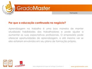 Formação




Por que a educação continuada no negócio?

Aprendizagem no trabalho é uma boa maneira de manter
atualizado habilidades dos trabalhadores e pode ajudar a
aumentar as suas expectativas profissionais. O empresário pode
oferecer oportunidades de aprendizagem, e até mesmo ver se
eles estariam envolvidos em seu plano de formação próprio.




                    Marca Registrada de López de Santiago Consultores s.l.
 