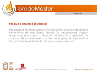 Formação




Por que o ensino à distância?

Educação a distância convencional e on-line (e-learning) oferece
treinamento de uma forma flexível. Os trabalhadores possam
adaptar os seus cursos o ritmo de trabalho de a empresa. Os
cursos a distancia remove os custos de viagem ou alojamento e
são geralmente mais baratos do que cursos presenciais.




                    Marca Registrada de López de Santiago Consultores s.l.
 