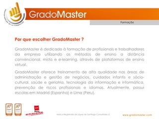 Formação




Por que escolher GradoMaster ?

GradoMaster é dedicado à formação de profissionais e trabalhadores
da empresa utilizando os métodos de ensino a distância
convencional, mista e e-learning, através de plataformas de ensino
virtual.
GradoMaster oferece treinamento de alta qualidade nas áreas de
administração e gestão de negócios, cuidados infantis e sócio-
cultural, saúde e geriatria, tecnologia da informação e informática,
prevenção de riscos profissionais e idiomas. Atualmente, possui
escolas em Madrid (Espanha) e Lima (Peru).




                     Marca Registrada de López de Santiago Consultores s.l.
 