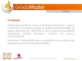Formação




A empresa

GradoMaster pertence Lopez de Santiago Consultores s.l. que é
certificado às normas de gestão da qualidade ISO 9001:2008, de
gestão ambiental ISO 14001:2004, e com a marca da excelência
empresarial    “Madrid   Excelente”1  (número    da    licença:
477.S/41/334/10)
Atualmente, GradoMaster está se expandindo sob a fórmula de
franquia na America e na Europa Oriental.




                    Marca Registrada de López de Santiago Consultores s.l.
 