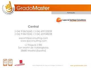 Formação




           Central
(+34) 918676560 / (+34) 699123239
(+34) 918610242 / (+34) 637048258
   export@lpzconsulting.com
    www.lpzconsulting.com
        c/ Fraguas 2 BIS
   San Martin de Valdeiglesias
     28680 Madrid (España)




               Marca Registrada de López de Santiago Consultores s.l.
 