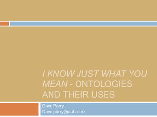 I KNOW JUST WHAT YOU
MEAN - ONTOLOGIES
AND THEIR USES
Dave Parry
Dave.parry@aut.ac.nz
 