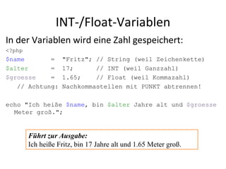 INT-/Float-Variablen In der Variablen wird eine Zahl gespeichert: <?php $name  = "Fritz"; // String (weil Zeichenkette) $alter = 17; // INT (weil Ganzzahl) $groesse = 1.65; // Float (weil Kommazahl) // Achtung: Nachkommastellen mit PUNKT abtrennen! echo "Ich heiße  $name , bin  $alter  Jahre alt und  $groesse  Meter groß."; Führt zur Ausgabe: Ich heiße Fritz, bin 17 Jahre alt und 1.65 Meter groß. 