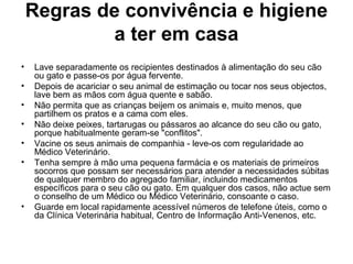 Regras de convivência e higiene
a ter em casa
•
•
•
•
•
•

•

Lave separadamente os recipientes destinados à alimentação do seu cão
ou gato e passe-os por água fervente.
Depois de acariciar o seu animal de estimação ou tocar nos seus objectos,
lave bem as mãos com água quente e sabão.
Não permita que as crianças beijem os animais e, muito menos, que
partilhem os pratos e a cama com eles.
Não deixe peixes, tartarugas ou pássaros ao alcance do seu cão ou gato,
porque habitualmente geram-se "conflitos".
Vacine os seus animais de companhia - leve-os com regularidade ao
Médico Veterinário.
Tenha sempre à mão uma pequena farmácia e os materiais de primeiros
socorros que possam ser necessários para atender a necessidades súbitas
de qualquer membro do agregado familiar, incluindo medicamentos
específicos para o seu cão ou gato. Em qualquer dos casos, não actue sem
o conselho de um Médico ou Médico Veterinário, consoante o caso.
Guarde em local rapidamente acessível números de telefone úteis, como o
da Clínica Veterinária habitual, Centro de Informação Anti-Venenos, etc.

 