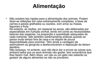 Alimentação
•

Não existem leis rígidas para a alimentação dos animais. Podem
fazer-se refeições em casa extremamente completas, à base de
carnes e peixes grelhados ou cozidos, com arroz ou massa,
legumes e fruta.
No entanto, as rações, em especial as secas, são elaboradas por
especialistas em nutrição animal, tendo em conta as necessidades
básicas das espécies, na proporção e quantidade adequadas de
cada nutriente. São também extremamente práticas quando se
passa muito tempo fora de casa e se dispõe de pouca
disponibilidade para cozinhar. Têm ainda a vantagem de
estimularem as gengivas e desfavorecerem a deposição de tártaro
dentário.
Não esqueça, no entanto, que não deve dar a provar as coisas que,
embora saiba que os seus animais vão gostar, tem consciência que
lhes fazem mal. Além disso, um cão ou um gato não saberão se
gostam de alguns alimentos se não os provarem.

 